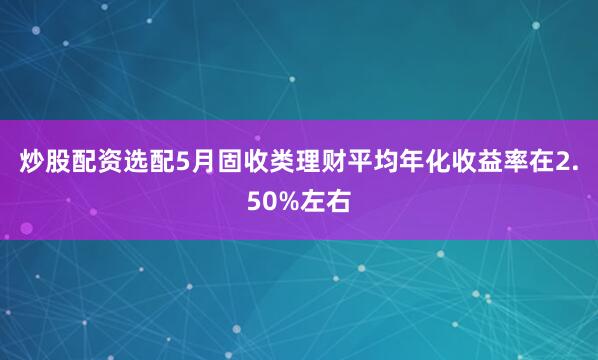 炒股配资选配5月固收类理财平均年化收益率在2.50%左右