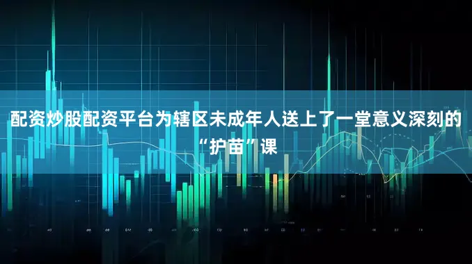 配资炒股配资平台为辖区未成年人送上了一堂意义深刻的“护苗”课