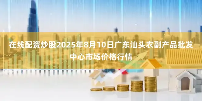 在线配资炒股2025年8月10日广东汕头农副产品批发中心市场价格行情