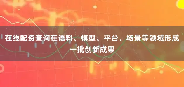 在线配资查询在语料、模型、平台、场景等领域形成一批创新成果