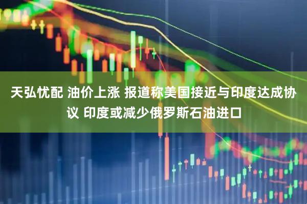 天弘忧配 油价上涨 报道称美国接近与印度达成协议 印度或减少俄罗斯石油进口