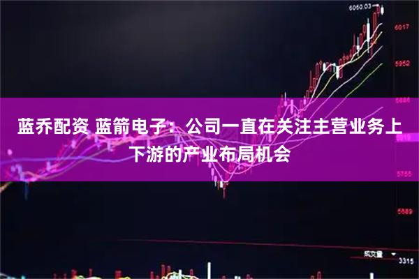 蓝乔配资 蓝箭电子：公司一直在关注主营业务上下游的产业布局机会