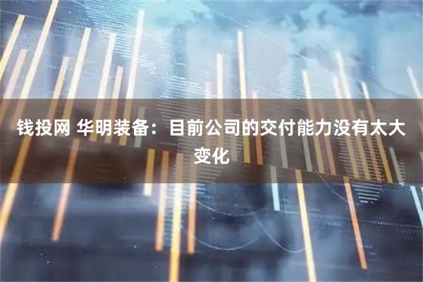钱投网 华明装备：目前公司的交付能力没有太大变化
