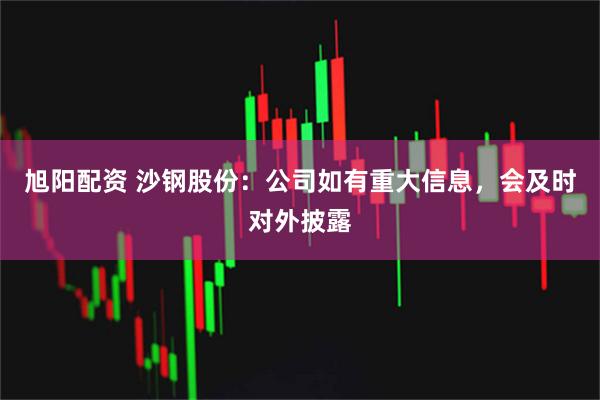 旭阳配资 沙钢股份：公司如有重大信息，会及时对外披露