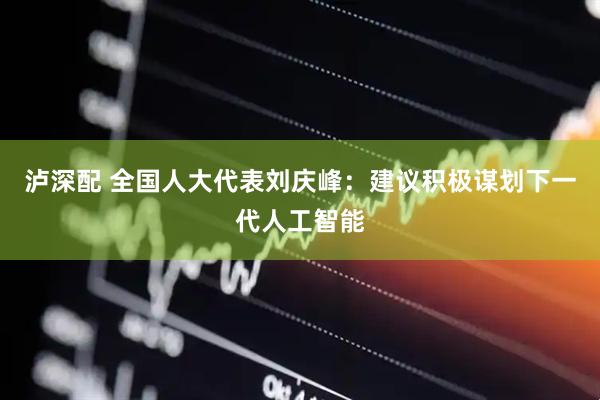 泸深配 全国人大代表刘庆峰：建议积极谋划下一代人工智能