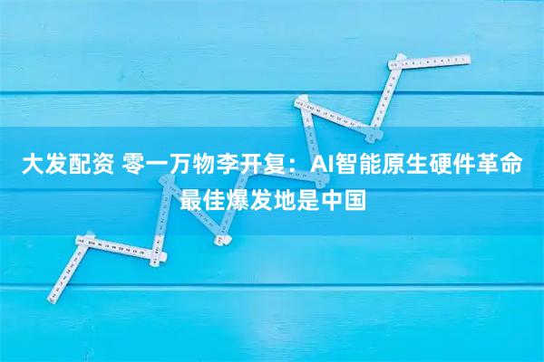 大发配资 零一万物李开复：AI智能原生硬件革命最佳爆发地是中国