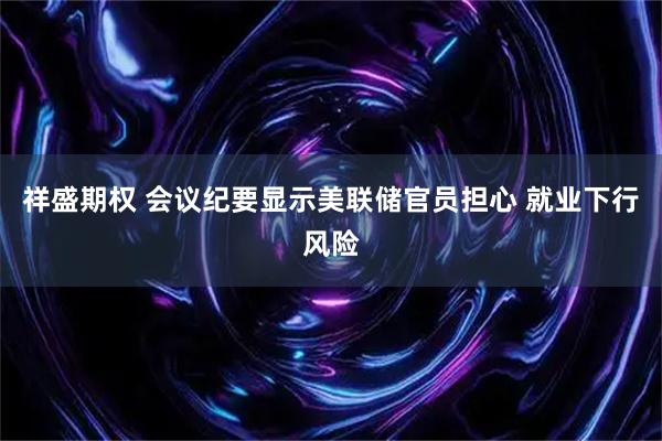 祥盛期权 会议纪要显示美联储官员担心 就业下行风险