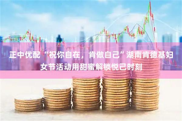 正中优配 “祝你自在，肯做自己”湖南肯德基妇女节活动用甜蜜解锁悦己时刻