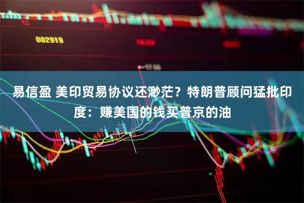 易信盈 美印贸易协议还渺茫？特朗普顾问猛批印度：赚美国的钱买普京的油