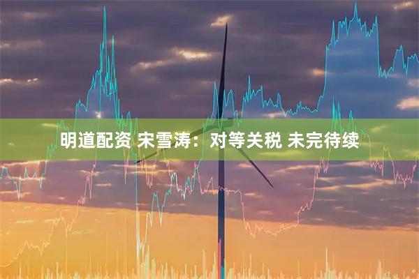 明道配资 宋雪涛：对等关税 未完待续