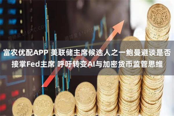 富农优配APP 美联储主席候选人之一鲍曼避谈是否接掌Fed主席 呼吁转变AI与加密货币监管思维