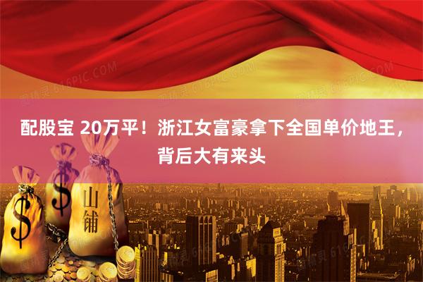 配股宝 20万平！浙江女富豪拿下全国单价地王，背后大有来头
