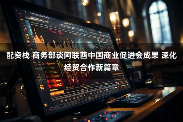 配资栈 商务部谈阿联酋中国商业促进会成果 深化经贸合作新篇章