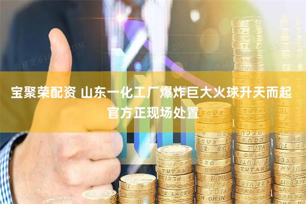 宝聚荣配资 山东一化工厂爆炸巨大火球升天而起 官方正现场处置