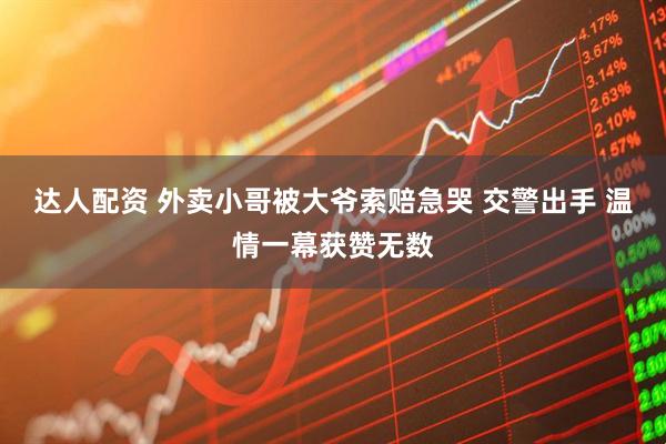 达人配资 外卖小哥被大爷索赔急哭 交警出手 温情一幕获赞无数