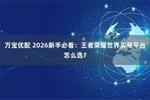 万宝优配 2026新手必看：王者荣耀世界买号平台怎么选？