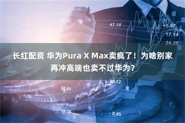 长红配资 华为Pura X Max卖疯了！为啥别家再冲高端也卖不过华为？