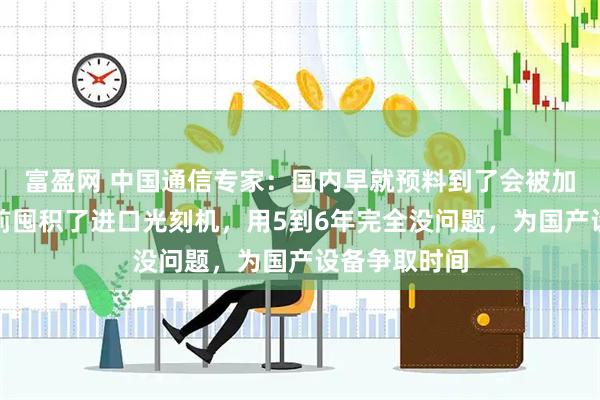 富盈网 中国通信专家：国内早就预料到了会被加码制裁，提前囤积了进口光刻机，用5到6年完全没问题，为国产设备争取时间