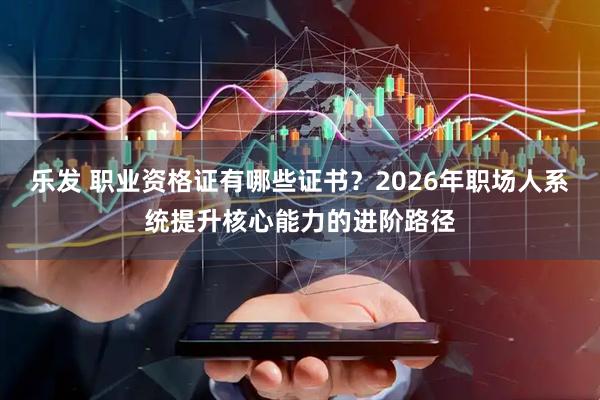 乐发 职业资格证有哪些证书？2026年职场人系统提升核心能力的进阶路径
