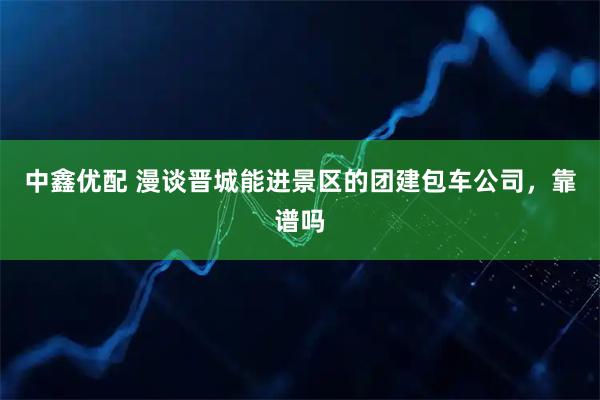 中鑫优配 漫谈晋城能进景区的团建包车公司，靠谱吗