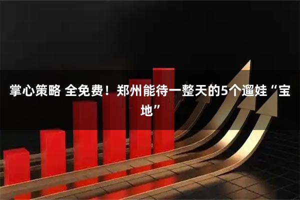 掌心策略 全免费！郑州能待一整天的5个遛娃“宝地”