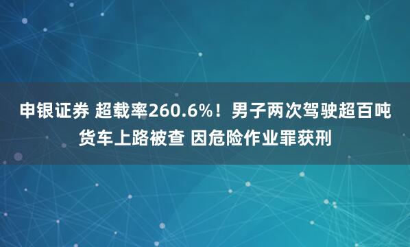 申银证券 超载率260.6%！男子两次驾驶超百吨货车上路被查 因危险作业罪获刑