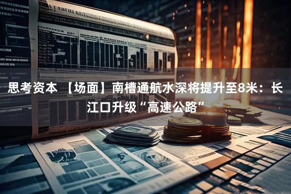 思考资本 【场面】南槽通航水深将提升至8米：长江口升级“高速公路”