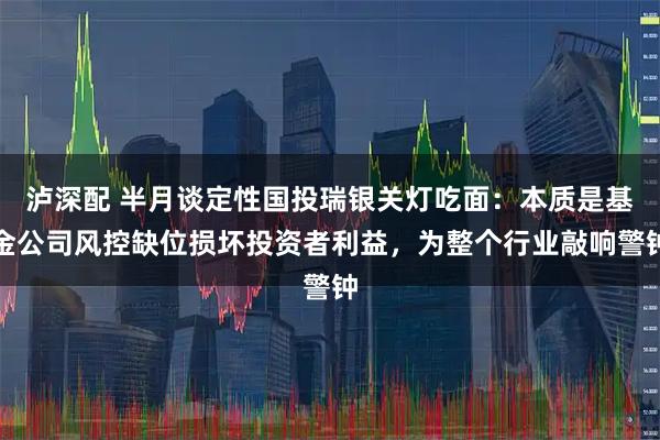 泸深配 半月谈定性国投瑞银关灯吃面：本质是基金公司风控缺位损坏投资者利益，为整个行业敲响警钟