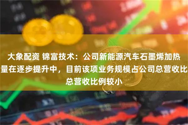 大象配资 锦富技术：公司新能源汽车石墨烯加热垫订单量在逐步提升中，目前该项业务规模占公司总营收比例较小