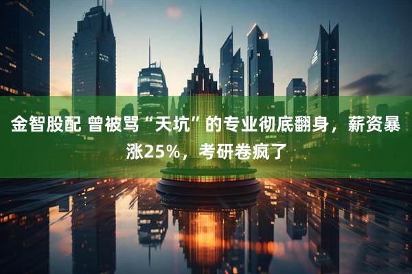 金智股配 曾被骂“天坑”的专业彻底翻身，薪资暴涨25%，考研卷疯了