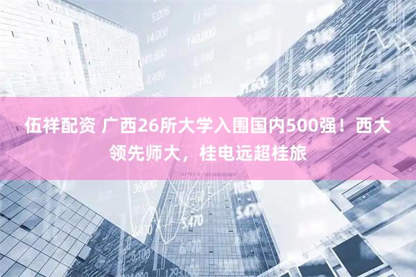 伍祥配资 广西26所大学入围国内500强！西大领先师大，桂电远超桂旅