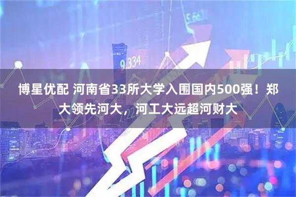 博星优配 河南省33所大学入围国内500强！郑大领先河大，河工大远超河财大