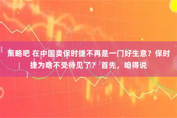 策略吧 在中国卖保时捷不再是一门好生意？保时捷为啥不受待见了？ 首先，咱得说