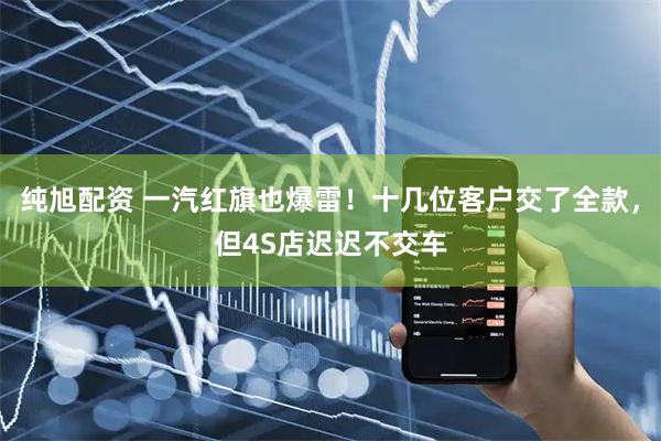 纯旭配资 一汽红旗也爆雷！十几位客户交了全款，但4S店迟迟不交车