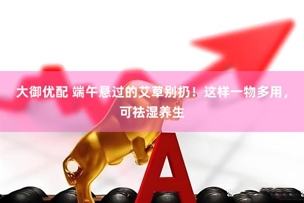 大御优配 端午悬过的艾草别扔！这样一物多用，可祛湿养生