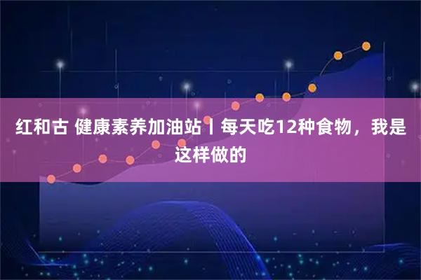 红和古 健康素养加油站丨每天吃12种食物，我是这样做的