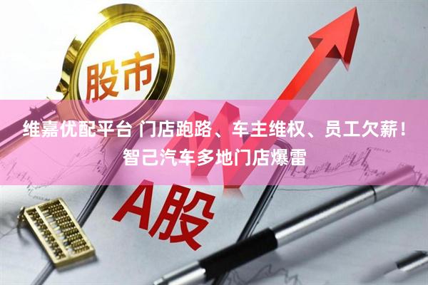 维嘉优配平台 门店跑路、车主维权、员工欠薪！智己汽车多地门店爆雷