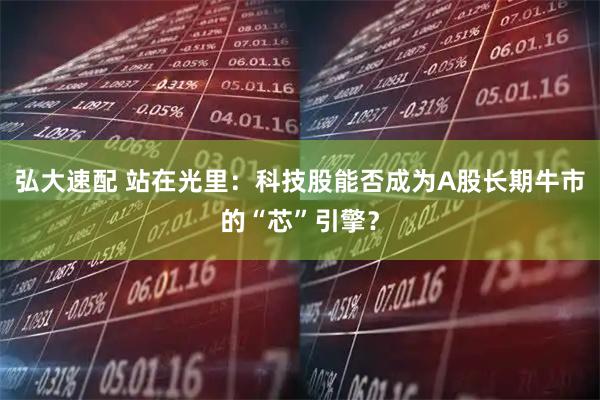 弘大速配 站在光里：科技股能否成为A股长期牛市的“芯”引擎？
