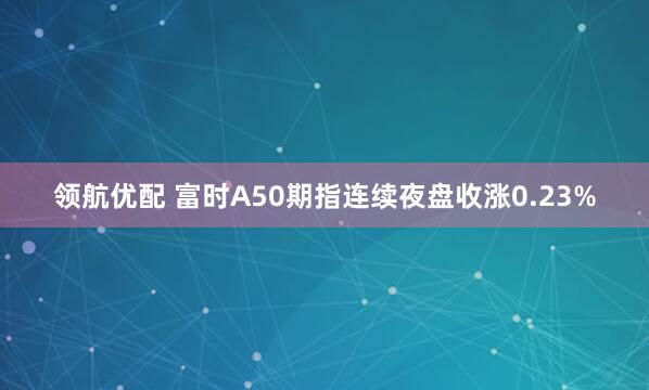 领航优配 富时A50期指连续夜盘收涨0.23%