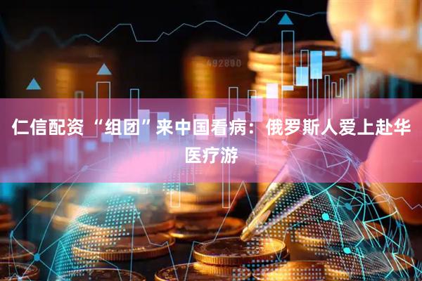 仁信配资 “组团”来中国看病：俄罗斯人爱上赴华医疗游