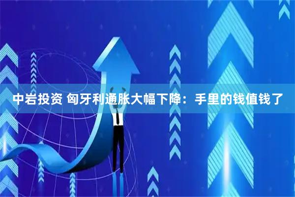 中岩投资 匈牙利通胀大幅下降：手里的钱值钱了