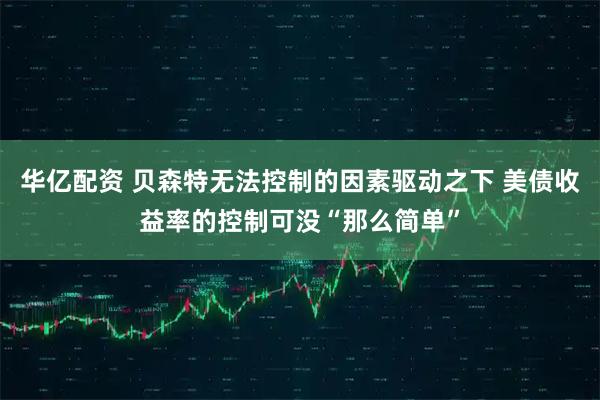华亿配资 贝森特无法控制的因素驱动之下 美债收益率的控制可没“那么简单”