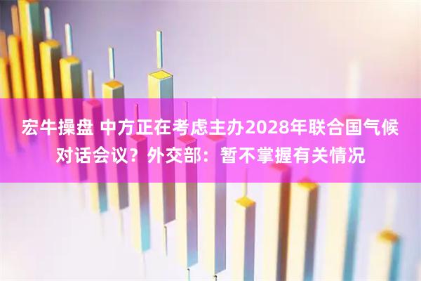 宏牛操盘 中方正在考虑主办2028年联合国气候对话会议？外交部：暂不掌握有关情况