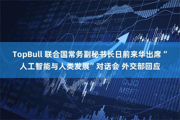 TopBull 联合国常务副秘书长日前来华出席“人工智能与人类发展”对话会 外交部回应