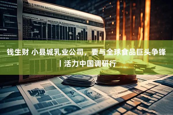 钱生财 小县城乳业公司,要与全球食品巨头争锋丨活力中国调研行