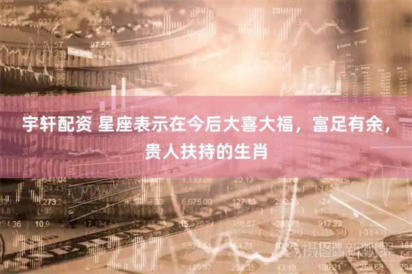 宇轩配资 星座表示在今后大喜大福，富足有余，贵人扶持的生肖